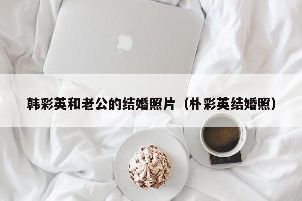 韩彩英和老公的结婚照片（朴彩英结婚照） 